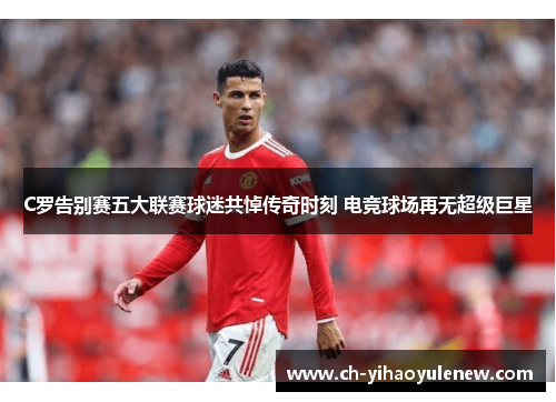 C罗告别赛五大联赛球迷共悼传奇时刻 电竞球场再无超级巨星
